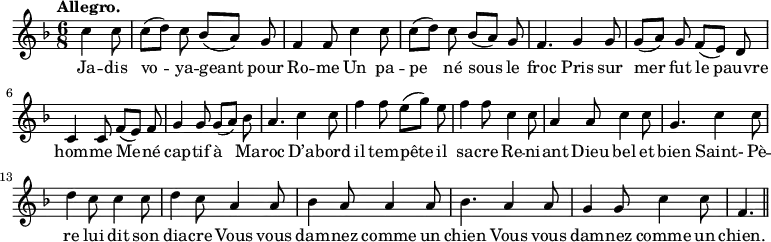 
\relative c'' {
  \time 6/8
  \key f \major
  \tempo "Allegro."
  \autoBeamOff
  \set Score.tempoHideNote = ##t
    \tempo 4 = 120
  \set Staff.midiInstrument = #"piccolo"
\partial 4. c4 c8 | c[ (d)] c bes[ (a)] g | f4 f8 c'4 c8
% {page actuelle}
c[ (d)] c bes[ (a)] g | f4. g4 g8 | g[ (a)] g f[ (e)] d
c4 c8 f[ (e)] f | g4 g8 g[ (a)] bes | a4. c4 c8
f4 f8 e[ (g)] e | f4 f8 c4 c8 | a4 a8 c4 c8 | g4. c4 c8
d4 c8 c4 c8 | d4 c8 a4 a8 | bes4 a8 a4 a8
bes4. a4 a8 | g4 g8 c4 c8 | f,4. \bar "||"
}

\addlyrics {
Ja -- dis vo -- ya -- geant pour Ro -- me
Un pa -- pe né sous le froc
Pris sur mer fut le pauvre hom -- me
Me -- né cap -- tif à Ma -- roc
D’a -- bord il tem -- pête il sa -- cre
Re -- ni -- ant Dieu bel et bien
Saint- Pè -- re lui dit son dia -- cre
Vous vous dam -- nez comme un chien
Vous vous dam -- nez comme un chien.
}

