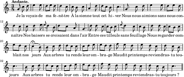 
\relative c'' {
  \time 3/8
  \key c \major
  \tempo "Andante."
  \autoBeamOff
  \set Score.tempoHideNote = ##t
    \tempo 4 = 100
  \set Staff.midiInstrument = #"piccolo"
g8 c d | e4 e8 | d[ e] d | d4 c8 | c b c
a4 d8 | d[ c] b | c4. | g8 c d | e4 e8 | d[ e] d
d4 c8 | c d e | \appoggiatura e8 d4 b8 | d[ c] a | g4. | d'8 d c
c[ b] c | \appoggiatura e8 d4 c8 | c4 b8 | d d c | c[ b] c | e[ d] c
c4\fermata (b8) | b c d | d[ c]c | c[ d] e | e[ d] d
% {page suivante}
f8 e d | e d c | d c b | c4. | b8 c d | d[ c] c
c[ d] e | e[ d] d | f e d | e d c | d c b | c4. \bar "||"
}

\addlyrics {
Je la vo -- yais de ma fe -- nê -- tre
À la sien -- ne tout cet hi -- ver
Nous nous ai -- mions sans nous con -- naî -- tre
Nos bai -- sers se croi -- saient dans l’air
En -- tre ces til -- leuls sans feuil -- la -- ge
Nous re -- gar -- der com -- blait nos jours
Aux ar -- bres tu rends leur om -- bra -- ge
Mau -- dit prin -- temps re -- vien -- dras- tu tou -- jours
Aux ar -- bres tu rends leur om -- bra -- ge
Mau -- dit prin -- temps re -- vien -- dras- tu tou -- "jours ?"
}
