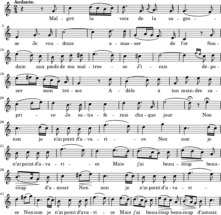 
\relative c'' {
  \time 2/4
  \key c \major
  \tempo "Andante."
  \autoBeamOff
  \set Score.tempoHideNote = ##t
    \tempo 4 = 100
  \set Staff.midiInstrument = #"piccolo"
r4 r8 g
  c4 d16[ (c b c)]
  d8. g,16 \appoggiatura b16 a8. g16
  g4. (f8) \break
e4 g8. g16
  c2~
  c4 d8. d16
  g,8[ (a16 g] f8.) d16
  c4 r8 g' \break
e'4 (d8) c
  b c d dis
  e4. (d8)
  c4 cis
  d2~
  d4 \appoggiatura { f16 [e] } c8 d \break
e[ (fis16 e16)] d[ (c b)] a
  g4 r8 d'
  b4 (c8) d
  g, f' e d \break
c4 (d8[ e])
  d4 b8. b16
  c4 c
  d d8. g,16
  e'2
  ( d8\fermata ) r e4\fermata \break
c4. d16[ (c)] b8 c b c | f4. (e8) | d4 g | c,4. d16[ (c)] \break
b8 c b c
  f4. (e8)
  d4 e8.[ (d16)]
  d8.[ (c16 b8)] c
  e\> [ (d c)]\! a \break
b8.\> [ (a16 g8)]\! b
  c4 dis8\<[ (e\!)]
  c4. d16[ (c)]
  b8 c b c
  f4. (e8) \break
% {page suivante}
d4 fis8[ (g)]
  c,4. d16[ (c)]
  b8 c b c
  f4. (e8)
  d4 e8.[ (d16)]
d8.[ (c16 b8)] c
  e\> [ (d c)]\! a
  b8.\> [ (a16 g8)]\! b
  c4. \bar "||"
}

\addlyrics {
Mal -- gré la voix de la sa -- ges -- se
Je vou -- drais a -- mas -- ser de l’or
Sou -- dain aux pieds de ma maî -- tres -- se
J’i -- rais dé -- po -- ser mon tré -- sor.
A -- dèle à ton moin -- dre ca -- pri -- ce
Je sa -- tis -- fe -- rais cha -- que jour
Non non je n’ai point d’a -- va -- ri -- ce
Non non je n’ai point d’a -- va -- ri -- ce
Mais j’ai beau -- coup beau -- coup d’a -- mour
Non non je n’ai point d’a -- va -- ri -- ce
Non non je n’ai point d’a -- va -- ri -- ce
Mais j’ai beau -- coup beau -- coup d’a -- mour.
}
