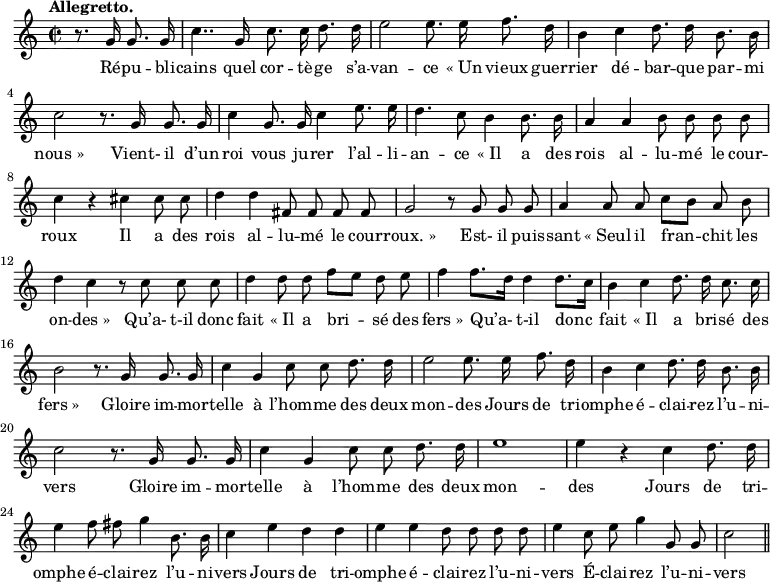 
\relative c'' {
  \time 2/2
  \key c \major
  \tempo "Allegretto."
  \autoBeamOff
  \set Score.tempoHideNote = ##t
    \tempo 4 = 120
  \set Staff.midiInstrument = #"piccolo"
\partial 2 r8. g16 g8. g16
  c4.. g16 c8. c16 d8. d16
e2 e8. e16 f8. d16
  b4 c d8. d16 b8. b16
  c2 r8. g16 g8. g16
c4 g8. g16 c4 e8. e16
  d4. c8 b4 b8. b16
  a4 a b8 b b b
c4 r cis cis8 cis
  d4 d fis,8 fis fis fis
  g2 r8 g g g
a4 a8 a c[ b] a b
  d4 c r8 c c c
  d4 d8 d f[ e] d e
% {page suivante}
f4 f8.[ d16] d4 d8.[ c16]
  b4 c d8. d16 c8. c16
  b2 r8. g16 g8. g16
c4 g c8 c d8. d16
  e2 e8. e16 f8. d16
  b4 c d8. d16 b8. b16
c2 r8. g16 g8. g16 
  c4 g c8 c d8. d16
  e1
e4 r c d8. d16
  e4 f8 fis g4 b,8. b16
  c4 e d d
e e d8 d d d
  e4 c8 e g4 g,8 g
  c2 \bar "||"
}

\addlyrics {
Ré -- pu -- bli -- cains quel cor -- tè -- ge s’a -- van -- ce
"« Un" vieux guer -- rier dé -- bar -- que par -- mi "nous »"
Vient- il d’un roi vous ju -- rer l’al -- li -- an -- ce
"« Il" a des rois al -- lu -- mé le cour -- roux
Il a des rois al -- lu -- mé le cour -- "roux. »"
Est- il puis -- sant "« Seul" il fran -- chit les on -- "des »"
Qu’a- t-il donc fait "« Il" a bri -- sé des "fers »"
Qu’a- t-il donc fait "« Il" a bri -- sé des "fers »"
Gloire im -- mor -- telle à l’hom -- me des deux mon -- des
Jours de tri -- omphe é -- clai -- rez l’u -- ni -- vers
Gloire im -- mor -- telle à l’hom -- me des deux mon -- des
Jours de tri -- omphe é -- clai -- rez l’u -- ni -- vers
Jours de tri -- omphe é -- clai -- rez l’u -- ni -- vers
É -- clai -- rez l’u -- ni -- vers
}

