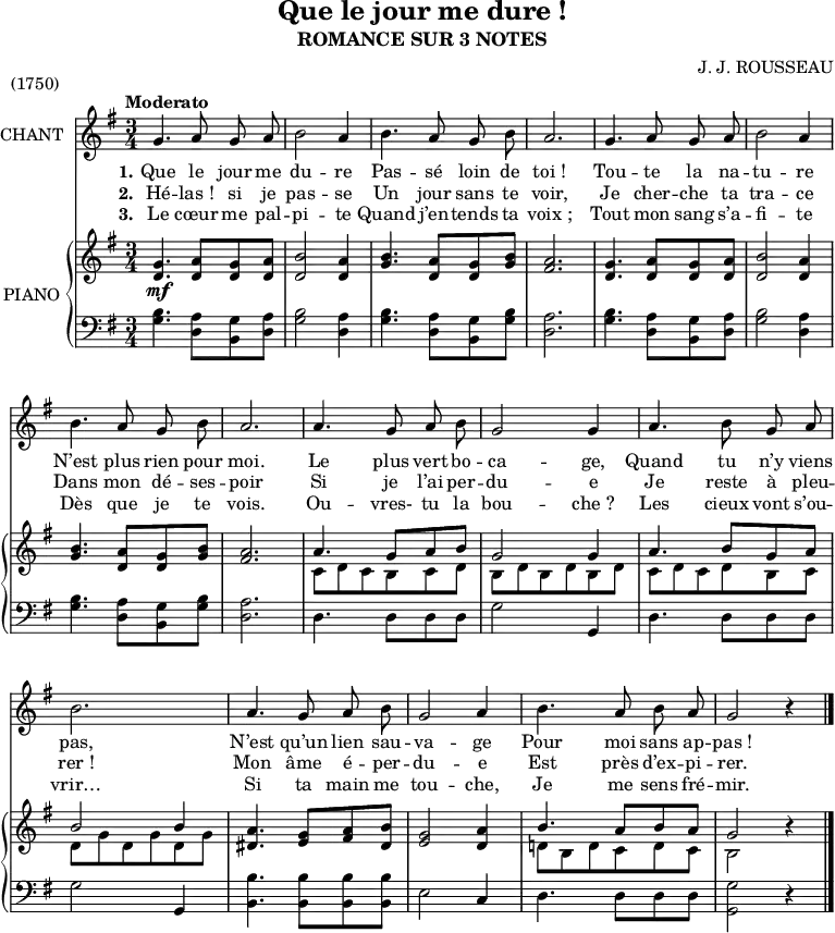
\version "2.14.0"

\header {
  title = "Que le jour me dure !"
  subtitle = "ROMANCE SUR 3 NOTES"
  composer = "J. J. ROUSSEAU"
  piece = "(1750)"
  % Supprimer le pied de page par défaut
  tagline = ##f
}

\layout {
  \context {
    \Score
    \remove "Bar_number_engraver"
  }
}

global = {
  \key g \major
  \numericTimeSignature
  \time 3/4
  \tempo "Moderato"
}

melody = \relative c'' {
  \global
  \autoBeamOff
  g4. a8 g a
  b2 a4
  b4. a8 g b

  a2.
  g4. a8 g a
  b2 a4

  %tourne

  b4. a8 g b
  a2.
  a4. g8 a b

  g2 g4
  a4. b8 g a
  b2.

  a4. g8 a b
  g2 a4
  b4. a8 b a
  g2 r4
  \bar "|."
}

verseOne = \lyricmode {
  \set stanza = "1."
  Que le jour me du -- re Pas -- sé loin de
  toi_! Tou -- te la na -- tu -- re

  N’est plus rien pour moi. Le plus vert bo --
  ca -- ge, Quand tu n’y viens pas,
  N’est qu’un lien sau -- va -- ge Pour moi sans ap -- pas_!
}

verseTwo = \lyricmode {
  \set stanza = "2."
  Hé -- las_! si je pas -- se Un jour sans te
  voir, Je cher -- che ta tra -- ce

  Dans mon dé -- ses -- poir Si je l’ai per --
  du -- e Je reste à pleu -- rer_!
  Mon âme é -- per -- du -- e Est près d’ex -- pi -- rer.
}

verseThree = \lyricmode {
  \set stanza = "3."
  Le cœur me pal -- pi -- te Quand j’en -- tends ta
  voix_; Tout mon sang s’a -- fi -- te

  Dès que je te vois. Ou -- vres- tu la
  bou -- che_? Les cieux vont s’ou -- vrir…
  Si ta main me tou -- che, Je me sens fré -- mir.
}

rightOne = \relative c' {
  \global
  \stemUp
  <d g>4. <d a'>8 <d g> <d a'>
  <d b'>2 <d a'>4
  <g b>4. <d a'>8 <d g> <g b>

  <fis a>2.
  <d g>4. <d a'>8 <d g> <d a'>
  <d b'>2 <d a'>4

  %tourne

  <g b>4. <d a'>8 <d g> <g b>
  <fis a>2.
  a4. g8 a b

  g2 g4
  a4. b8 g a
  b2 b4

  <dis, a'>4. <e g>8 <fis a> <dis b'>
  <e g>2 <d a'>4
  b'4. a8 b a
  g2 r4
}

rightTwo = \relative c' {
  \global
  \stemDown
  s2.*6\mf

  %tourne

  s2.*2
  c8 d c b c d

  b d b d b d
  c d c d b c
  d g d g d g

  s2.*2
  d!8 b d c d c
  b2 s4
  \bar "|."
}

left = \relative c' {
  \global
  <g b>4. <d a'>8 <b g'> <d a'>
  <g b>2 <d a'>4
  <g b>4. <d a'>8 <b g'> <g' b>

  <d a'>2.
  <g b>4. <d a'>8 <b g'> <d a'>
  <g b>2 <d a'>4

  %tourne

  <g b>4. <d a'>8 <b g'> <g' b>
  <d a'>2.
  d4. d8 d d

  g2 g,4
  d'4. d8 d d
  g2 g,4

  <b b'>4. <b b'>8 <b b'> <b b'>
  e2 c4
  d4. d8 d d
  \stemDown
  <g, g'>2 r4
  \bar "|."
}

leadSheetPart = \new Staff \with {
  instrumentName = "CHANT"
}  { \melody }
\addlyrics { \verseOne }
\addlyrics { \verseTwo }
\addlyrics { \verseThree }

pianoPart = \new PianoStaff \with {
  instrumentName = "PIANO"
} <<
  \new Staff = "right" \with {
    midiInstrument = "acoustic grand"
  } << \rightOne \rightTwo >>
  \new Staff = "left" \with {
    midiInstrument = "acoustic grand"
  } { \clef bass \left }
>>

\score {
  <<
    \leadSheetPart
    \pianoPart
  >>
  \layout { }
  \midi {
    \context {
      \Score
      tempoWholesPerMinute = #(ly:make-moment 88 4)
    }
  }
}
