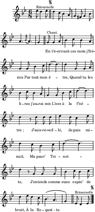 \relative c'' {
\clef treble
\key bes \major
\time 6/8
\partial 2 ees8^\markup { Ritournelle } d4 ees8
\bar "||"
\once \override Score.RehearsalMark.font-size = #-4
\mark \markup { \musicglyph #"scripts.segno" }
d4 c8 bes4 a8 | g4 fis8 g4 bes8
a4. \acciaccatura bes8 a4. | g4 \bar "||"
\set Staff.midiInstrument = #"piccolo"
\autoBeamOff
g8^\markup { Chant. } g4 a8 | bes4 c8 bes4 a8
g4 g8 bes4 c8 | d4.~ d | d4 g,8 g4 a8
bes4 c8 bes4 a8 | g4 g8 bes4 c8 | d4.~ d
d4 r8 d d d | ees4 d8 c4 ees8 | d4 c8 bes4 c8
d4.~ d | d4 r8 g, g g | bes4 c8 bes4 c8
d4 ees8 d4 c8 | bes4. (a g4)
\bar "||"
\set Staff.midiInstrument = #"piano"
ees8^\markup { Ritournelle } d4 ees8
\bar "|."
\once \override Score.RehearsalMark.font-size = #-4
\mark \markup { \musicglyph #"scripts.segno" }
}
\addlyrics {
_ _ _ _ _ _ _ _ _ _
_ _ _ _
En t’é -- cri -- vant ces mots j’fré -- mis
Par tout mon ê -- tre,
Quand tu les li -- ras j’au -- rai mis
L’nez à la f’nê -- "tre ;"
J’suis ré -- veil -- lé, de -- puis mi -- nuit,
Ma pauv’ Toi -- net -- te,
J’en -- tends comme eune es -- pèc’ de bruit,
À la Ro -- "quet - te."
}
\layout {
\context {
\Score
\remove "Bar_number_engraver"
}
line-width = #75
indent = 1\cm
\set fontSize = #-3
}