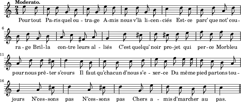 \relative c'' {
\time 2/4
\key c \major
\tempo "Moderato."
\autoBeamOff
\set Score.tempoHideNote = ##t
\tempo 4 = 100
\set Staff.midiInstrument = #"piccolo"
\partial 4 e8 d | c d g, b | c g e' d
c d g, b | c4 d8 c | b d a d | b d g, b
a c fis, a | g4 d'8 cis | d cis d e | f d f d
a d d cis | d4 c8 b | c b c d
e c f e16 e | d8 c b a | g4 a8 cis
d4 a8 cis | d4 g,8 e' | d c b d | c4 \bar "||"
}
\addlyrics {
Pour tout Pa -- ris quel ou -- tra -- ge
A -- mis nous v’là li -- cen -- ciés
Est- ce parc’ que not’ cou -- ra -- ge
Bril -- la con -- tre leurs al -- liés
C’est quelqu’ noir pro -- jet qui per -- ce
Mor -- bleu pour nous prê -- ter s’cours
Il faut qu’cha -- cun d’nous s’e -- xer -- ce
Du mê -- me pied par -- tons tou -- jours
N’ces -- sons pas
N’ces -- sons pas
Chers a -- mis d’mar -- cher au pas.
}