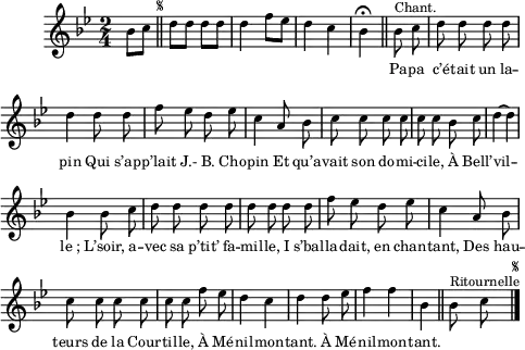 \relative c'' {
\clef treble
\key bes \major
\time 2/4
\partial 4 bes8 c
\bar "||"
\once \override Score.RehearsalMark.font-size = #-7
\mark \markup { \musicglyph #"scripts.segno" }
d d d d | d4 f8 ees
d4 c | bes\fermata \bar "||"
\set Staff.midiInstrument = #"piccolo"
\autoBeamOff
bes8^\markup { Chant. } c | d d d d
d4 d8 d | f ees d ees | c4 a8 bes
c c c c | c c bes c | d4~ d
bes bes8 c | d d d d | d d d d
f ees d ees | c4 a8 bes | c c c c
c c f ees | d4 c | d d8 ees | f4 f | bes,
\bar "||"
\set Staff.midiInstrument = #"piano"
bes8^\markup { Ritournelle } c
\bar "|."
\once \override Score.RehearsalMark.font-size = #-7
\mark \markup { \musicglyph #"scripts.segno" }
}
\addlyrics {
_ _ _ _ _ _ _ _ _ _
_ _
Pa -- pa c’é -- tait un la -- pin
Qui s’ap -- p’lait J.- B. Cho -- pin
Et qu’a -- vait son do -- mi -- ci -- le,
À Bell’ -- vil -- "le ;"
L’soir, a -- vec sa p’tit’ fa -- mil -- le,
I s’bal -- la -- dait, en chan -- tant,
Des hau -- teurs de la Cour -- til -- le,
À Mé -- nil -- mon -- tant.
À Mé -- nil -- mon -- tant.
}
\layout {
\context {
\Score
\remove "Bar_number_engraver"
}
line-width = #120
indent = 1\cm
\set fontSize = #-2
}