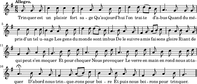
\relative c'' {
  \time 6/8
  \key g \major
  \tempo "Allegro."
  \autoBeamOff
  \set Score.tempoHideNote = ##t
    \tempo 4 = 130
  \set Staff.midiInstrument = #"piccolo"
\partial 4. g8 g g | c4 c8 c4 c8 b4 a8 a b c
d4 d8 d[ (c)] b | a4. g8 g g | c4 c8 c4 c8
b4 a8 a b c | d4 d8 d[ (c)] b | a4. b8 a g
% {page suivante}
fis4 g8 a[ (b)] c | b4 a8 b a g | fis4 g8 a4 b8
g4. b8 c d | a4. b8 c d | a4. b8 c d
a b c b c d | a4.\fermata b8 a g | fis4 g8 a[ (b)] c
b4 a8 b a g | fis4 g8 a4 b8 | g4. \bar "||"
}

\addlyrics {
Trin -- quer est un plai -- sir fort sa -- ge
Qu’au -- jour -- d’hui l’on trai -- te d’a -- bus
Quand du mé -- pris d’un tel u -- sa -- ge
Les gens du mon -- de sont im -- bus
De le suivre a -- mis fai -- sons gloi -- re
Ri -- ant de qui peut s’en mo -- quer
Et pour cho -- quer
Nous pro -- vo -- quer
Le verre en main en rond nous at -- ta -- quer
D’a -- bord nous trin -- que -- rons pour boi -- re
Et puis nous boi -- rons pour trin -- quer.
}
