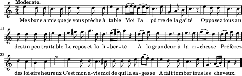 
\relative c'' {
  \time 2/4
  \key c \major
  \tempo "Moderato."
  \autoBeamOff
  \set Score.tempoHideNote = ##t
    \tempo 4 = 100
  \set Staff.midiInstrument = #"piccolo"
e4 d8 d | c4. c8 | d d d d | e4 c 
e8[ (f16 e)] d8[ (e16 d)] | c4. e8 | g,4 a8 b | c4. r8 | e4 d8 d
c4. c8 | d d d d | e4 c | e fis8 fis | g4. d8 
d4. e16[ (fis)] | g4 r | d8[ (e)] f e | d4. d8 | e4. e8 | f[ (e)] d4
d8[ (e)] f e | d4 c | b c | g'2 | e4 d8 d | c4. cis8
d d d e | g[ (f)] e4 | e d8 d | c4. e8 | g,4. a16[ (b)] | c4 r \bar "||"
}
\addlyrics {
Mes bons a -- mis que je vous prêche à ta -- ble
Moi l’a -- pô -- tre de la gaî -- té Op -- po -- sez 
tous au des -- tin peu trai -- ta -- ble Le re -- pos et la 
li -- ber -- té À la gran -- deur, à la ri -- ches -- se
Pré -- fé -- rez des loi -- sirs heu -- reux C’est mon a -- vis moi 
de qui la sa -- ges -- se A fait tom -- ber tous les che -- veux.
}
