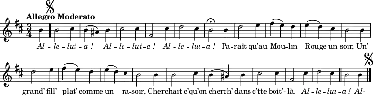 \relative c'' {
\clef treble
\key d \major
\time 3/4
\set Staff.midiInstrument = #"piccolo"
\autoBeamOff
\tempo "Allegro Moderato"
\set Score.tempoHideNote = ##t
\tempo 4 = 120
\partial 4
b4
\bar "||" \mark \markup { \musicglyph #"scripts.segno" }
b2 cis4 | b (ais) b | cis2 cis4
fis,2 cis'4 | d2 cis4 | b2\fermata b4 | d2 e4
fis4 (e) d | e (d) cis | b2 b4 | d2 e4
fis (e) d | e (d) cis | b2 b4 | b2 cis4
b (ais) b | cis2 cis4 | fis,2 cis'4 | d2 cis4 \bar "||" b2 b4
\bar "|." \mark \markup { \musicglyph #"scripts.segno" }
}
\addlyrics {
\override LyricText.font-shape = #'italic
Al -- le -- lui -- "a !"
Al -- le -- lui -- "a !"
Al -- le -- lui -- "a !"
\override LyricText.font-shape = #'normal
Pa -- raît qu’au Mou -- lin Rouge un soir,
Un’ grand’ fill’ plat’ comme un ra -- soir,
Cher -- chait c’qu’on cherch’ dans c’tte boit’- là.
\override LyricText.font-shape = #'italic
Al -- le -- lui -- "a !" Al-
}
\layout {
\context {
\Score
\remove "Bar_number_engraver"
}
\set fontSize = #-1
}