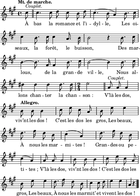 \relative c'' {
\clef treble
\key a \major
\tempo "Mt. de marche."
\time 4/4
\set Staff.midiInstrument = #"piccolo"
\autoBeamOff
\partial 8 cis8^\markup { \italic Couplet. }
\bar "||" cis4. cis8 d cis b d
cis4. ( b8 a4) b8. cis16 | cis4 b8. cis16 cis4 a8. b16
b2 r4 b8. cis16 | b4~ b8. fis16 fis4 b8. cis16
b2~ b4 b8. cis16 | dis4 dis dis dis8. dis16
% {page suivante}
\time 2/4
e2 \bar "||"
a,8^\markup { \italic Couplet. } a a4
\tempo "Allegro."
b8 b b4
cis8 e cis a | b e e4 | d8. fis16 d8 b
cis4 (a) | d8. fis16 d8 b | cis4 (a)
a8 a a4 | b8 b b4 | cis8 e cis a | b e e4
d8. fis16 d8 b | cis4 cis8 d | e4 e | a,4 r \bar "|."
}
\addlyrics {
À bas la ro -- mance et l’i -- "dyl - le,"
Les oi -- seaux, la fo -- rêt, le buis -- son,
Des mar -- lous, de la gran -- de "vil - le,"
Nous al -- lons chan -- ter la chan -- "son :"
V’là les dos, viv’nt les "dos !"
C’est les dos les gros,
Les beaux,
À nous les mar -- "mi - tes !"
Gran -- des ou pe -- "ti - tes ;"
V’là les dos, viv’nt les "dos !"
C’est les dos les gros,
Les beaux,
À nous les mar -- mit’ et vi -- vent les "dos !"
}
\layout {
\context {
\Score
\remove "Bar_number_engraver"
}
line-width = #120
}