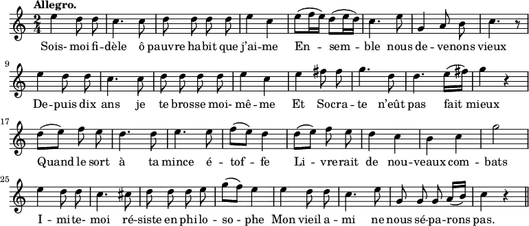 
\relative c'' {
  \time 2/4
  \key c \major
  \tempo "Allegro."
  \autoBeamOff
  \set Score.tempoHideNote = ##t
    \tempo 4 = 110
  \set Staff.midiInstrument = #"piccolo"
e4 d8 d | c4. c8 | d d d d | e4 c 
e8[ (f16 e)] d8[ (e16 d)] | c4. e8 | g,4 a8 b | c4. r8 | e4 d8 d
c4. c8 | d d d d | e4 c | e fis8 fis | g4. d8 
d4. e16[ (fis)] | g4 r | d8[ (e)] f e | d4. d8 | e4. e8 | f[ (e)] d4
d8[ (e)] f e | d4 c | b c | g'2 | e4 d8 d | c4. cis8
d d d e | g[ (f)] e4 | e d8 d | c4. e8 | g,8 g g a16[ (b)] | c4 r \bar "||"
}
\addlyrics {
Sois- moi fi -- dèle ô pauvre ha -- bit que j’ai -- me
En -- sem -- ble nous de -- ve -- nons vieux
De -- puis dix ans je te bros -- se moi- mê -- me
Et So -- cra -- te n’eût pas fait mieux
Quand le sort à ta mince é -- tof -- fe
Li -- vre -- rait de nou -- veaux com -- bats
I -- mi -- te- moi ré -- siste en phi -- lo -- so -- phe
Mon vieil a -- mi ne nous sé -- pa -- rons pas.
}
