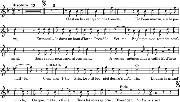 \relative c'' {
\clef treble
\key bes \major
\time 2/4
\set Staff.midiInstrument = #"piccolo"
\autoBeamOff
\tempo "Risoluto"
\partial 8 r8
\compressEmptyMeasures
R4*24
\bar "||" \mark \markup { \musicglyph #"scripts.segno" }
R4*6
r8 bes bes c
d bes d f | d4 r | r8 bes bes c | d bes d f | d4 r
r8 d d d | f d bes d | c d bes d | d2
(c8) bes bes c | d bes d f | d4 r | r8 bes bes c
d bes d f | d4 r | r8 d d d | c bes a bes
c a c f | e2 (f8) r r d^\markup { REFRAIN } \bar "||"
d4 f | d8 c bes d
f d c bes | c2\fermata | d8 f d bes | d4 (c8) r | d f d bes
d4 (c8) r | bes c d ees | d4 r8
\xNotesOn
ees^\markup { Parlé } | ees4 ees8 ees
\time 3/4 a,4 r r
\xNotesOff
\bar "|." \mark \markup { \musicglyph #"scripts.segno" }
}
\addlyrics {
C’est en hi -- ver qu’on m’a trou -- vé,
Un beau ma -- tin, sur le pa -- vé,
En -- tor -- til -- lé dans un bout d’lai -- ne,
Près d’la "Sei - ne."
Et j’ai pous -- sé, tout dou -- cett’ -- ment,
Sans sa -- voir pour -- quoi, ni com -- ment,
A -- vec les mô -- mes d’la ra -- caille
Et d’la ca -- "nail - le."
C’est moi P’tit- Gris,
Le p’tit lou -- piot des ru’s d’Pa -- ris,
Et dans la grand’ "vil - le,"
Où que j’me fau -- "fi - le,"
Tous les soirs ej’ "crie :"
D’man -- dez…
\override LyricText.font-shape = #'italic
La Pa -- "trie !"
}
\layout {
\context {
\Score
\remove "Bar_number_engraver"
}
\set fontSize = #-1
}