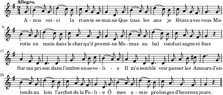 \relative c'' {
\time 2/4
\key g \major
\tempo "Allegro."
\autoBeamOff
\set Score.tempoHideNote = ##t
\tempo 4 = 120
\set Staff.midiInstrument = #"piccolo"
\partial 8 g8 | b4 (a8) g | d'4 (c8) b | c a g fis
g4 d8 g | b4 (a8) g | d'4 (c8) b | c a g fis
g4. g8 | b4 (a8) g | d'4 (c8) b | c a g fis
g4 d8 g | b4 (a8) g | d'4 (c8) b | c8 a g fis
g4 r | a4 fis8 d | d4. d8 | g a b c | b4 (a8) a
a4 fis8 d | d4. d8 | g a b cis | d4. g,8 | b4 (a8) g
% {page suivante}
d'4 (c8) b | c a g fis | g4 d8 g | b4 (a8) g
d'4 (c8) b | c a g fis | g4 r \bar "||"
}
\addlyrics {
A -- mis voi -- ci la ri -- an -- te se -- mai -- ne
Que tous les ans je fê -- tais a -- vec vous
Ma -- rotte en main dans le char qu’il pro -- mè -- ne
Mo -- mus au bal con -- duit sa -- ges et fous
Sur ma pri -- son dans l’ombre en -- se -- ve -- li -- e
Il m’a sem -- blé voir pas -- ser les A -- mours
J’en -- tends au loin l’ar -- chet de la Fo -- li -- e
Ô mes a -- mis pro -- lon -- gez d’heu -- reux jours.
}
