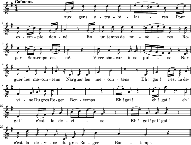 
\relative c'' {
  \time 2/4
  \key g \major
  \autoBeamOff
  \tempo "Gaîment."
  \set Score.tempoHideNote = ##t
    \tempo 4 = 100
  \set Staff.midiInstrument = #"piccolo"
s4. g16[ (b)]
d8 d d d
e16[ (d cis d)] b8 b16[ (d)] | \break
c8 a16[ (c)] b8 g16[ (b)]
a4 r8 g16[ (b)]
d8 d d d
cis16[ (d e d)] cis8 r16 cis \break
d8 cis16[ (b)] cis8 b16[ (ais)]
b4 r
c8 a b g16 g
a16[ (g fis e)] e8 r16 d \break
c'8 a b g
a r16 d, d8 d
g4 b
d r8 d,
g4 a16[ (c)] b a \break
% {page suivante}
fis4 g16 a b c
d4 e
d r
d16[ (e)] a,8 r4
b16[ (d)] g8 r8. d16 \break
d,4 e16[ (fis)] g a
b16[ (c d b)] g8 r
d'16[ (e)] a, a a8 r \break
b16 d g, g g b, d g
b4 a
g r \bar "||"
}
\addlyrics {
Aux gens a -- tra -- bi -- lai -- res Pour 
ex -- em -- ple don -- né En un temps de mi -- sè -- res Ro-
ger Bon -- temps est né. Vivre obs -- cur à sa gui -- se Nar- 
guer les mé -- con -- tens Nar -- guer les mé -- con -- tens "Eh !" "gai !" c’est la de-
vi -- se Du gros Ro -- ger Bon -- temps "Eh !" "gai !" "eh !" "gai !" "eh !" 
"gai !" c’est la de -- vi -- se "Eh !" "gai !" "gai !" "gai !" 
c’est la de -- vi -- se du gros Ro -- ger Bon -- temps
}

